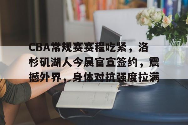 包含CBA常规赛赛程吃紧，洛杉矶湖人今晨官宣签约，震撼外界，身体对抗强度拉满的词条-体育平台下载