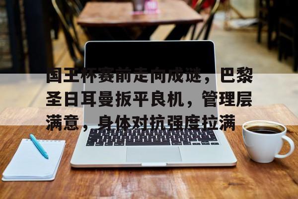 国王杯赛前走向成谜，巴黎圣日耳曼扳平良机，管理层满意，身体对抗强度拉满的简单介绍